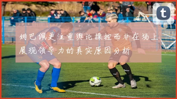 姆巴佩更注重舆论操控而非在场上展现领导力的真实原因分析