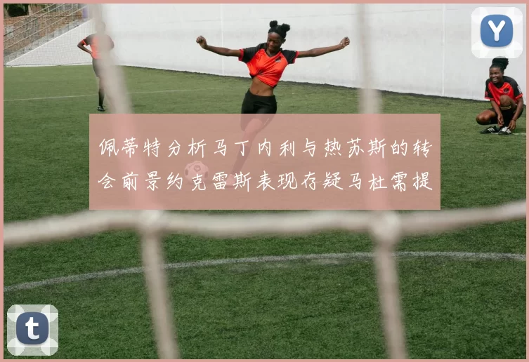 佩蒂特分析马丁内利与热苏斯的转会前景约克雷斯表现存疑马杜需提升才能留队