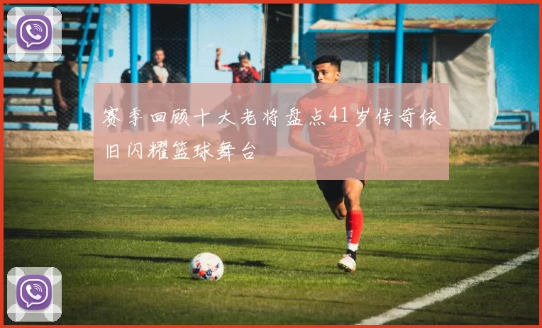 赛季回顾十大老将盘点41岁传奇依旧闪耀篮球舞台