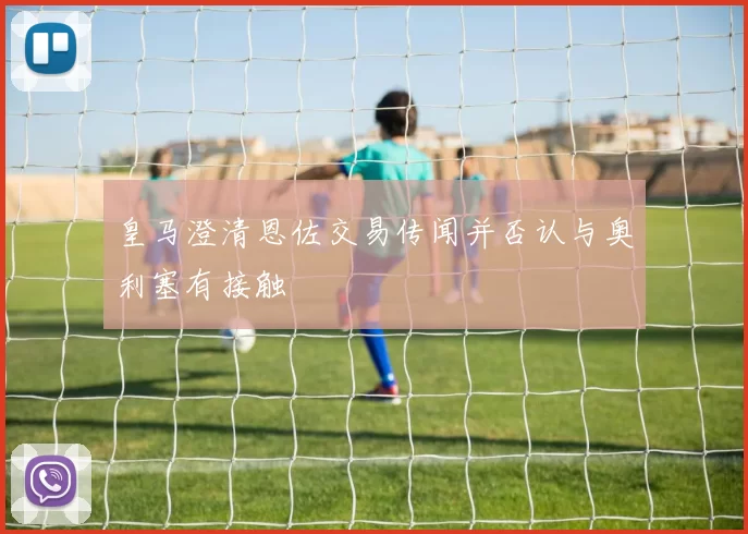 皇马澄清恩佐交易传闻并否认与奥利塞有接触