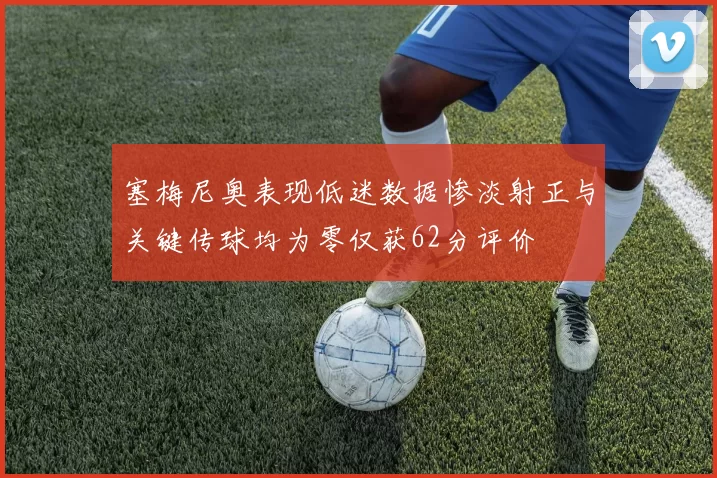 塞梅尼奥表现低迷数据惨淡射正与关键传球均为零仅获62分评价