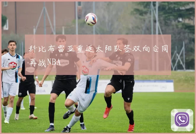 科比布雷亚重返太阳队签双向合同再战NBA