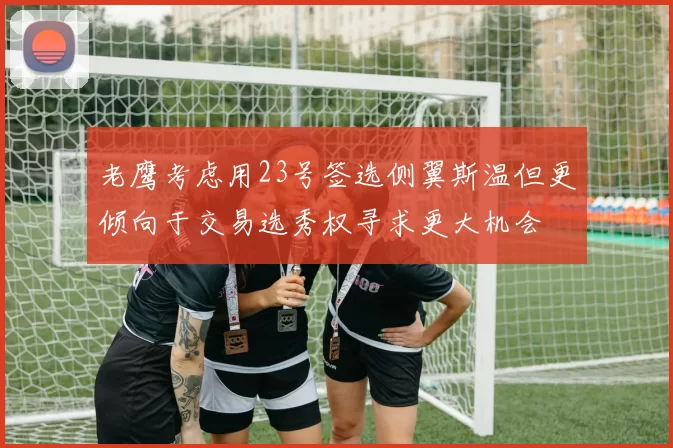 老鹰考虑用23号签选侧翼斯温但更倾向于交易选秀权寻求更大机会