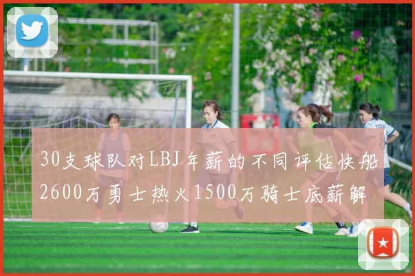 30支球队对LBJ年薪的不同评估快船2600万勇士热火1500万骑士底薪解析