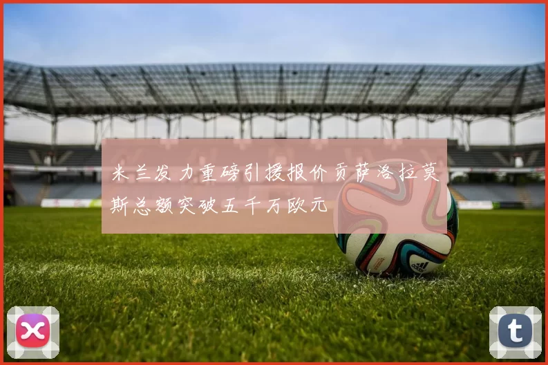 米兰发力重磅引援报价贡萨洛拉莫斯总额突破五千万欧元