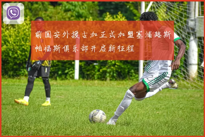 前国安外援古加正式加盟塞浦路斯帕福斯俱乐部开启新征程