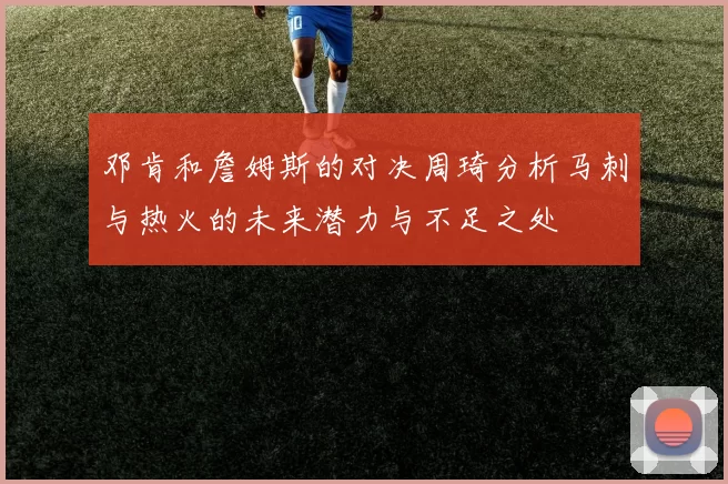 邓肯和詹姆斯的对决周琦分析马刺与热火的未来潜力与不足之处