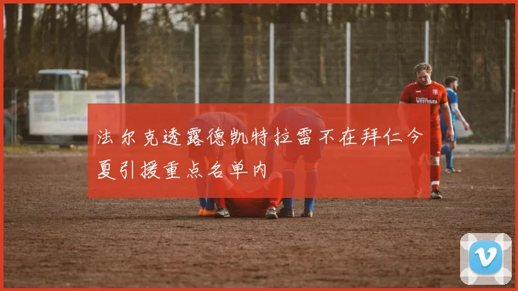 法尔克透露德凯特拉雷不在拜仁今夏引援重点名单内