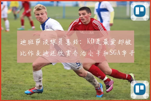 迪班萨谈球员喜好：KD是最爱却被比作麦迪还欣赏乔治小卡和SGA华子