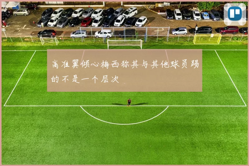 高准翼倾心梅西称其与其他球员踢的不是一个层次