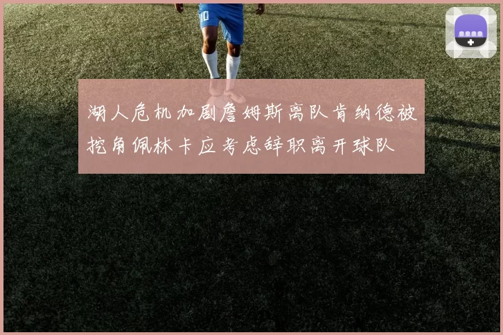 湖人危机加剧詹姆斯离队肯纳德被挖角佩林卡应考虑辞职离开球队