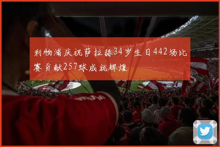 利物浦庆祝萨拉赫34岁生日442场比赛贡献257球成就辉煌