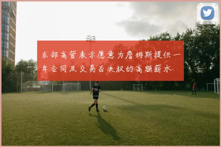 东部高管表示愿意为詹姆斯提供一年合同及交易否决权的高额薪水