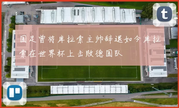 国足曾将库拉索主帅辞退如今库拉索在世界杯上击败德国队