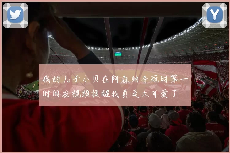 我的儿子小贝在阿森纳夺冠时第一时间发视频提醒我真是太可爱了