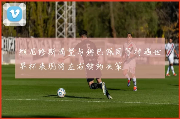 维尼修斯渴望与姆巴佩同等待遇世界杯表现将左右续约决策