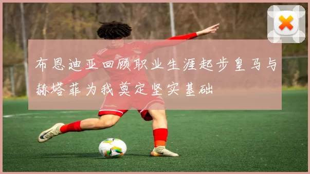 布恩迪亚回顾职业生涯起步皇马与赫塔菲为我奠定坚实基础
